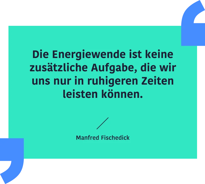 Zitat Manfred Fischedick: "Die Energiewende ist keine zusätzliche Aufgabe, die wir uns nur in ruhigeren Zeiten leisten können."